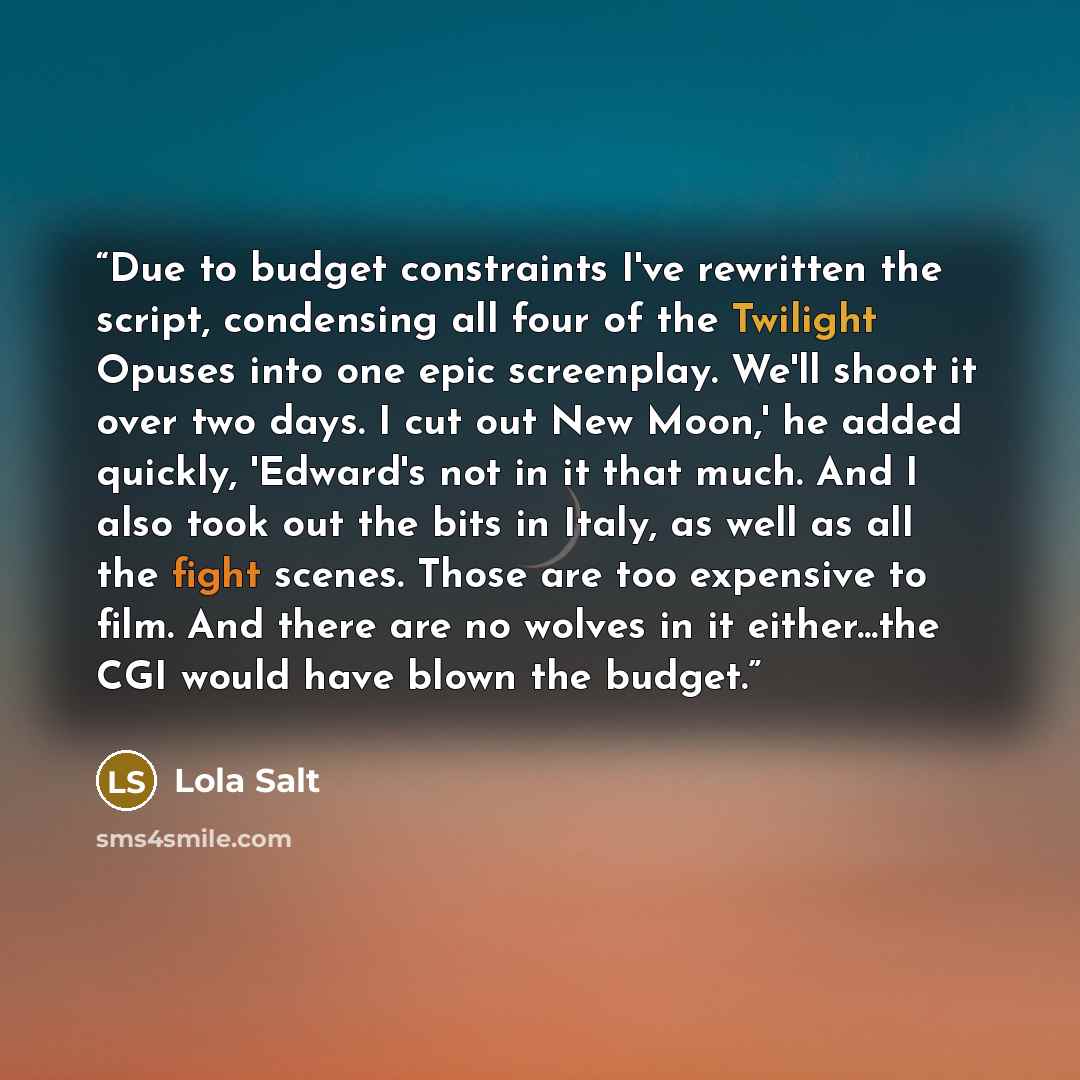 “Due to budget constraints I've rewritten the script, condensing all four of the Twilight Opuses into one epic screenplay. We'll shoot it over two days. I cut out New Moon,' he added quickly, 'Edward's not in it that much. And I also took out the bits in Italy, as well as all the fight scenes…” quote by Lola Salt