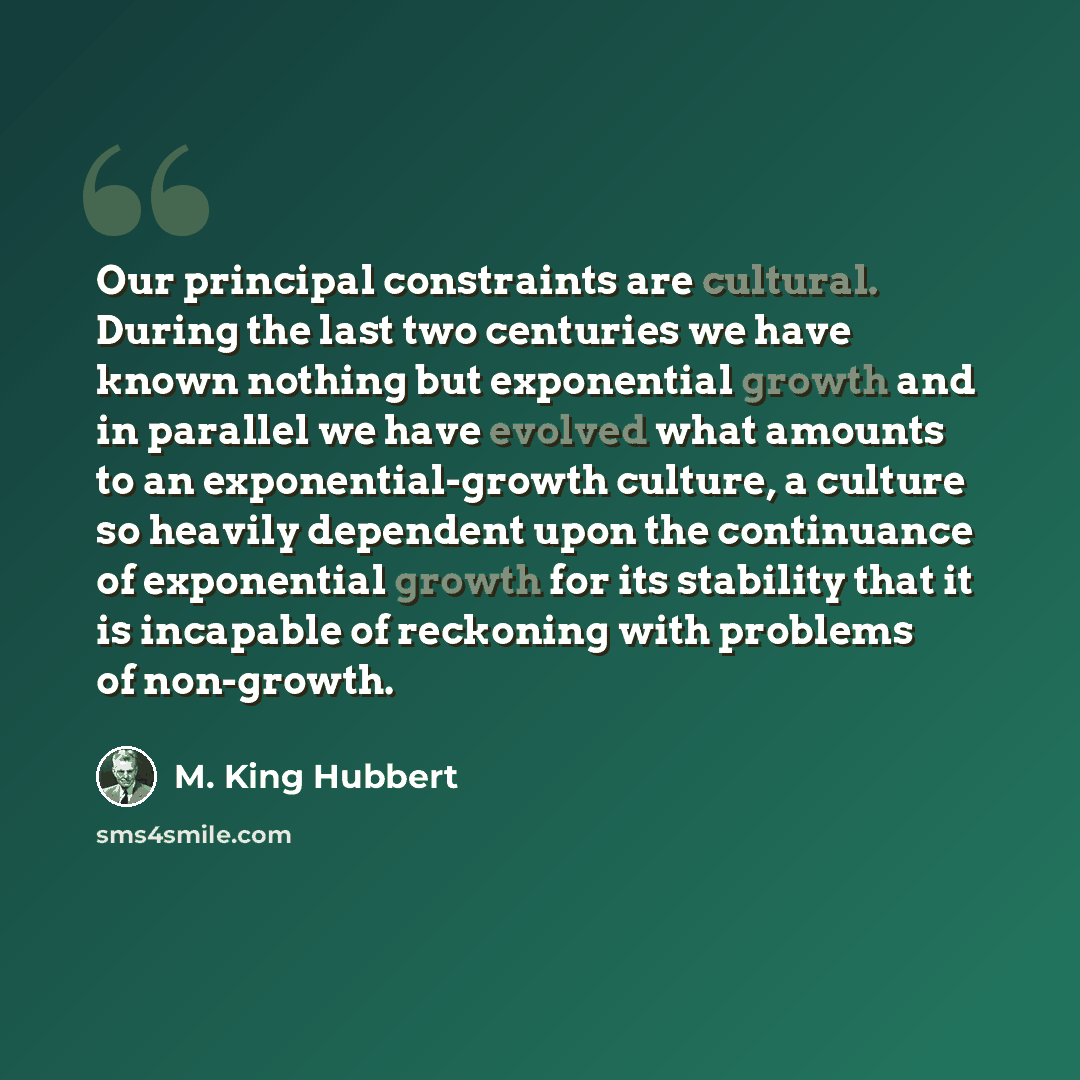 “Our principal constraints are cultural. During the last two centuries we have known nothing but exponential growth and in parallel we have evolved what amounts to an exponential-growth culture, a culture so heavily dependent upon the continuance of exponential growth for its stability that it is…” quote by M. King Hubbert
