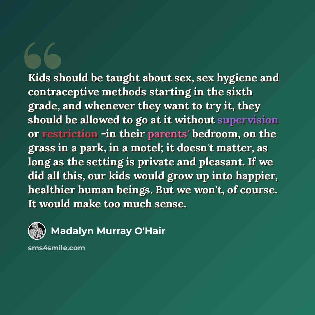 “Kids should be taught about sex, sex hygiene and contraceptive methods starting in the sixth grade, and whenever they want to try it, they should be allowed to go at it without supervision or restriction -in their parents' bedroom, on the grass in a park, in a motel; it doesn't matter, as long as…” quote by Madalyn Murray O'Hair