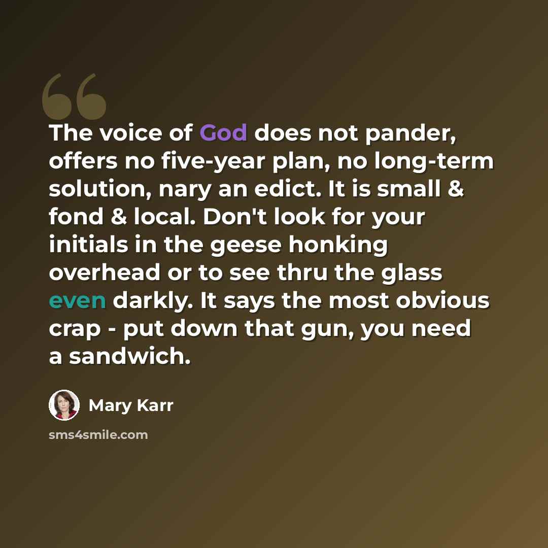 “The voice of God does not pander, offers no five-year plan, no long-term solution, nary an edict. It is small & fond & local. Don't look for your initials in the geese honking overhead or to see thru the glass even darkly. It says the most obvious crap - put down that gun, you need a sandwich.” quote by Mary Karr