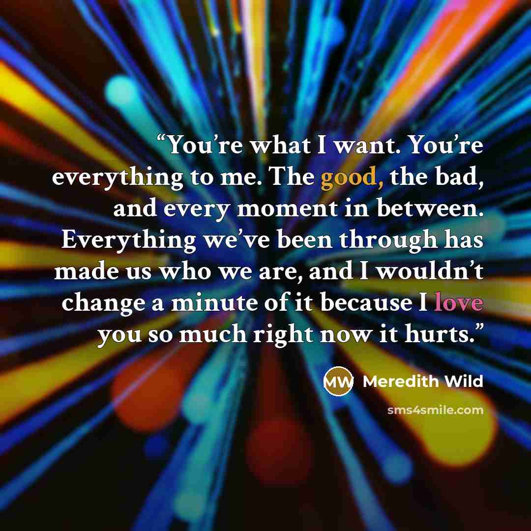 “You’re what I want. You’re everything to me. The good, the bad, and every moment in between. Everything we’ve been through has made us who we are, and I wouldn’t change a minute of it because I love you so much right now it hurts.” quote by Meredith Wild
