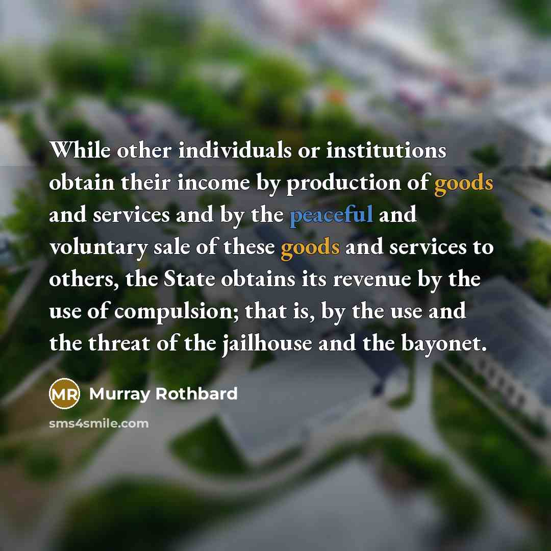 “While other individuals or institutions obtain their income by production of goods and services and by the peaceful and voluntary sale of these goods and services to others, the State obtains its revenue by the use of compulsion; that is, by the use and the threat of the jailhouse and the bayonet.” quote by Murray Rothbard