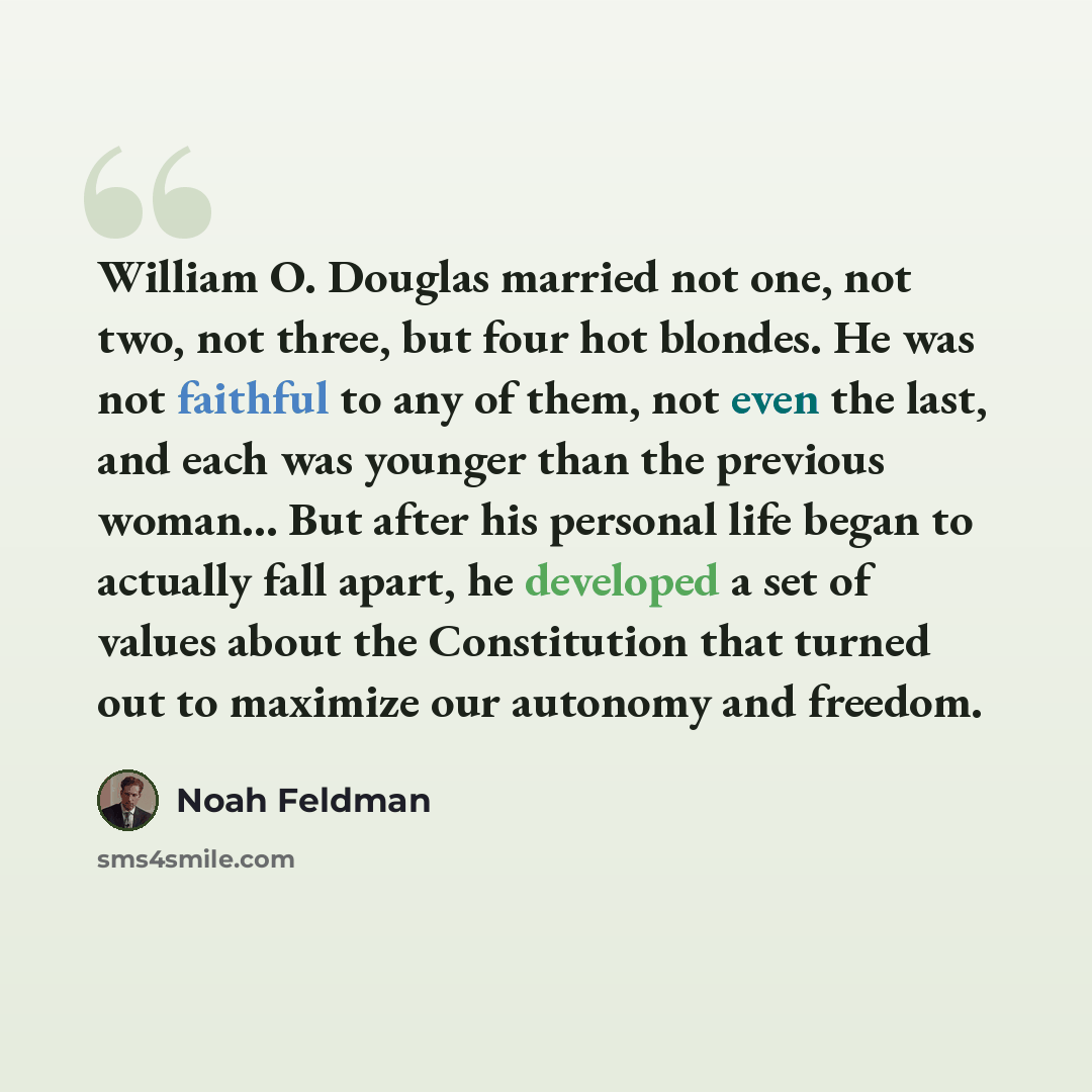 “William O. Douglas married not one, not two, not three, but four hot blondes. He was not faithful to any of them, not even the last, and each was younger than the previous woman... But after his personal life began to actually fall apart, he developed a set of values about the Constitution that…” quote by Noah Feldman