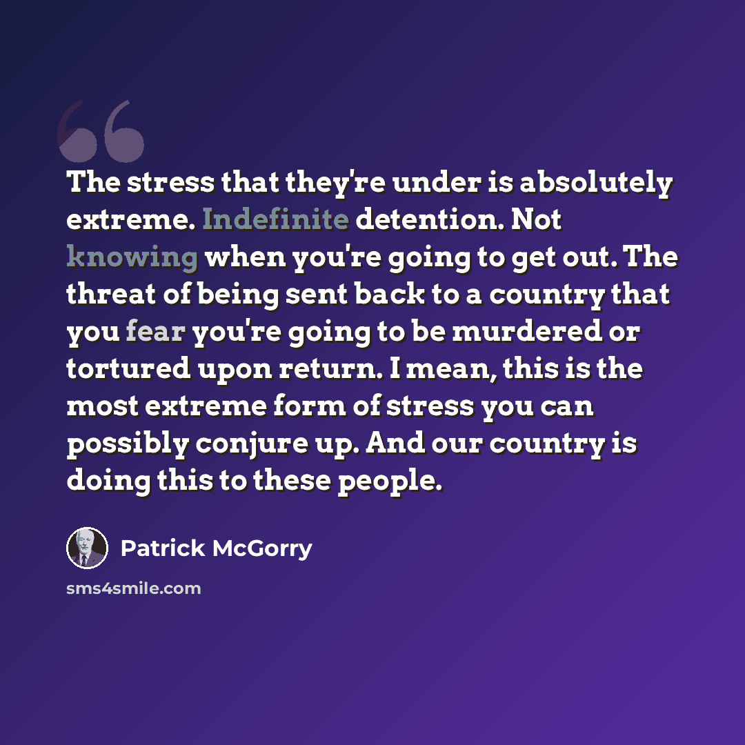 “The stress that they're under is absolutely extreme. Indefinite detention. Not knowing when you're going to get out. The threat of being sent back to a country that you fear you're going to be murdered or tortured upon return. I mean, this is the most extreme form of stress you can possibly…” quote by Patrick McGorry