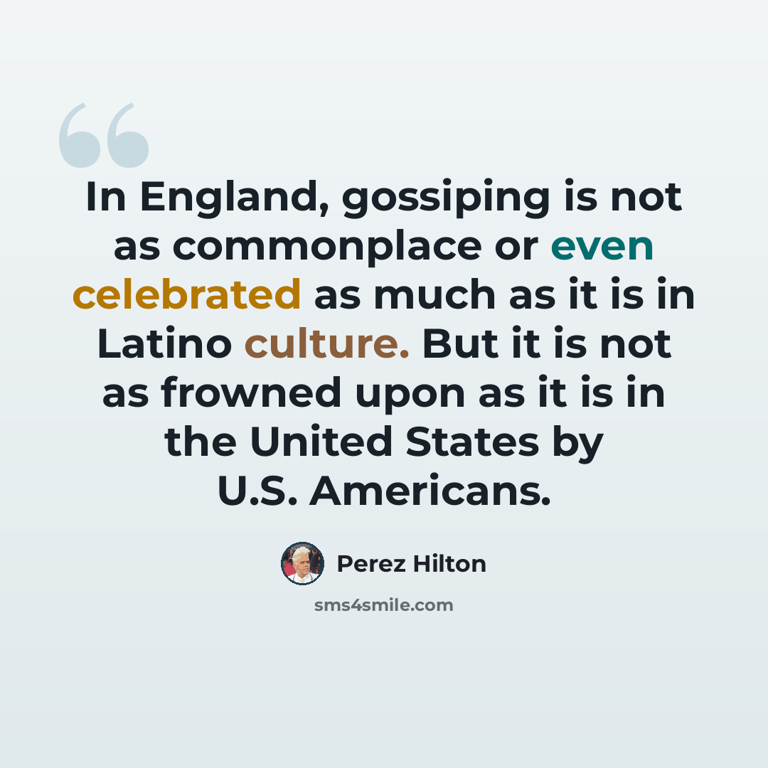 “In England, gossiping is not as commonplace or even celebrated as much as it is in Latino culture. But it is not as frowned upon as it is in the United States by U.S. Americans.” quote by Perez Hilton