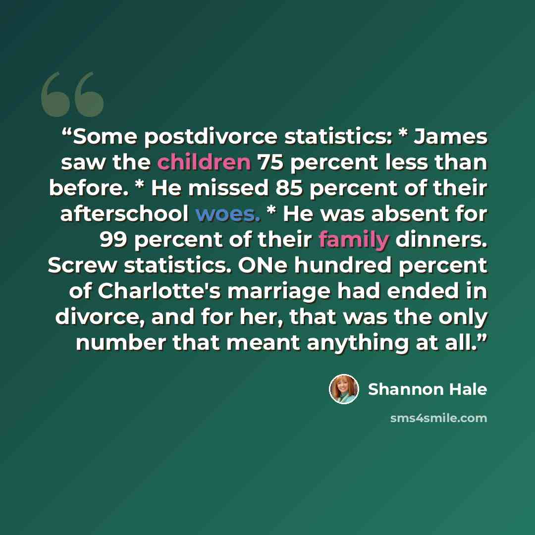 “Some postdivorce statistics: * James saw the children 75 percent less than before. * He missed 85 percent of their afterschool woes. * He was absent for 99 percent of their family dinners. Screw statistics. ONe hundred percent of Charlotte's marriage had ended in divorce, and for her, that was the…” quote by Shannon Hale