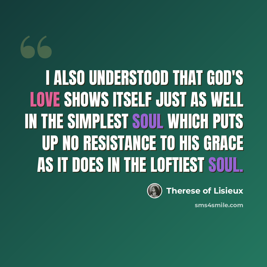 “I also understood that God's love shows itself just as well in the simplest soul which puts up no resistance to His grace as it does in the loftiest soul.” quote by Therese of Lisieux
