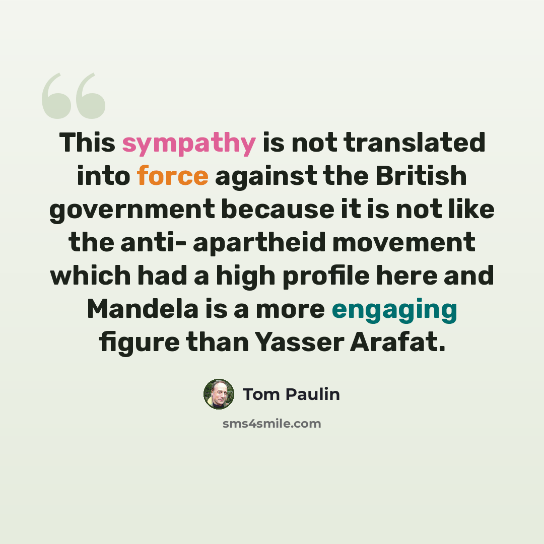 “This sympathy is not translated into force against the British government because it is not like the anti- apartheid movement which had a high profile here and Mandela is a more engaging figure than Yasser Arafat.” quote by Tom Paulin