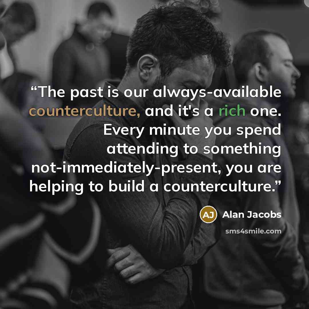 “The past is our always-available counterculture, and it's a rich one. Every minute you spend attending to something not-immediately-present, you are helping to build a counterculture.” quote by Alan Jacobs