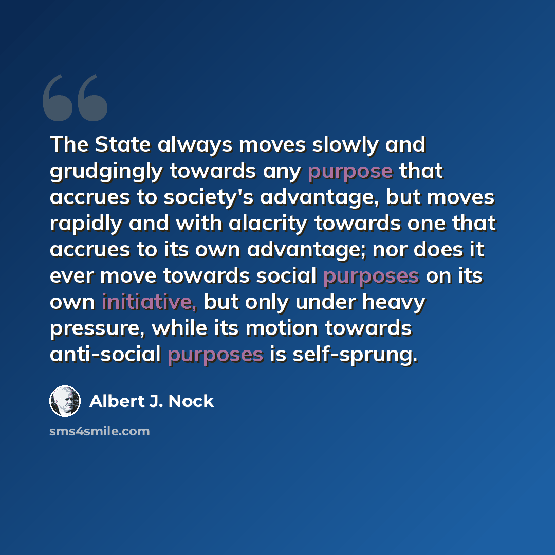 “The State always moves slowly and grudgingly towards any purpose that accrues to society's advantage, but moves rapidly and with alacrity towards one that accrues to its own advantage; nor does it ever move towards social purposes on its own initiative, but only under heavy pressure, while its…” quote by Albert J. Nock
