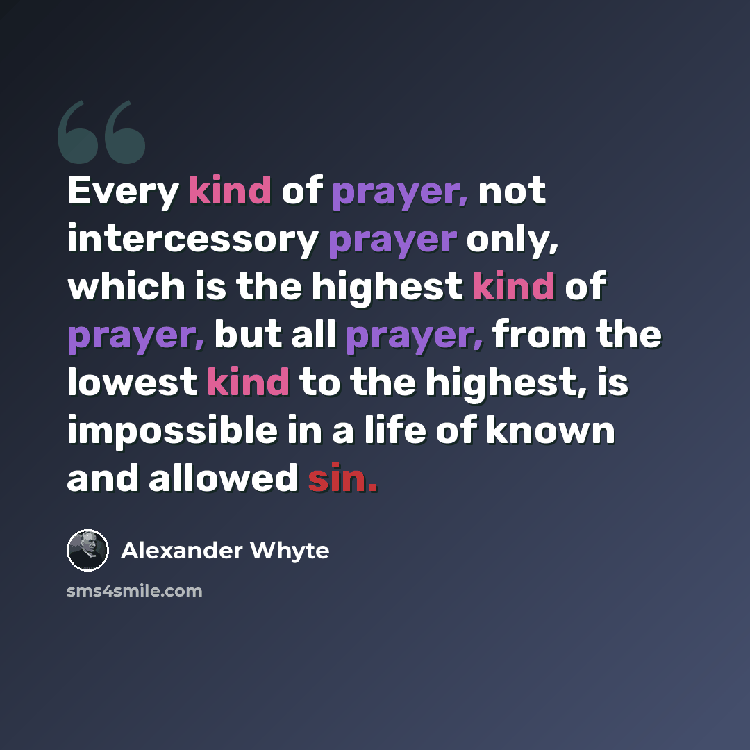 “Every kind of prayer, not intercessory prayer only, which is the highest kind of prayer, but all prayer, from the lowest kind to the highest, is impossible in a life of known and allowed sin.” quote by Alexander Whyte