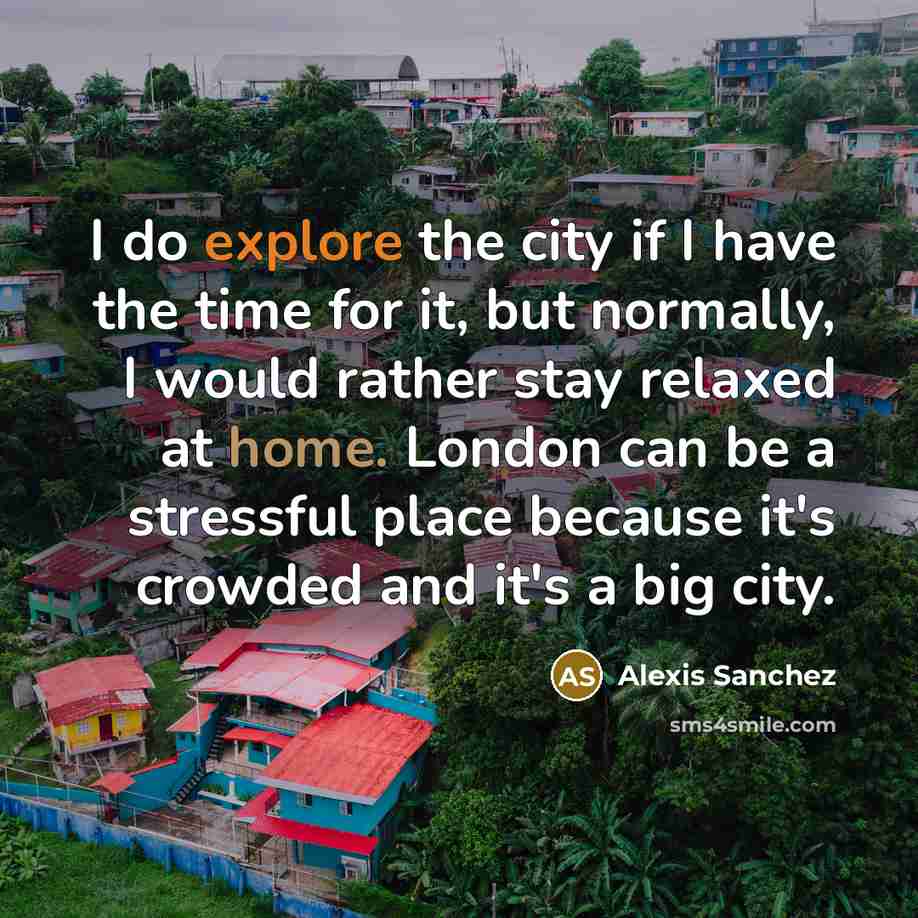 “I do explore the city if I have the time for it, but normally, I would rather stay relaxed at home. London can be a stressful place because it's crowded and it's a big city.” quote by Alexis Sanchez