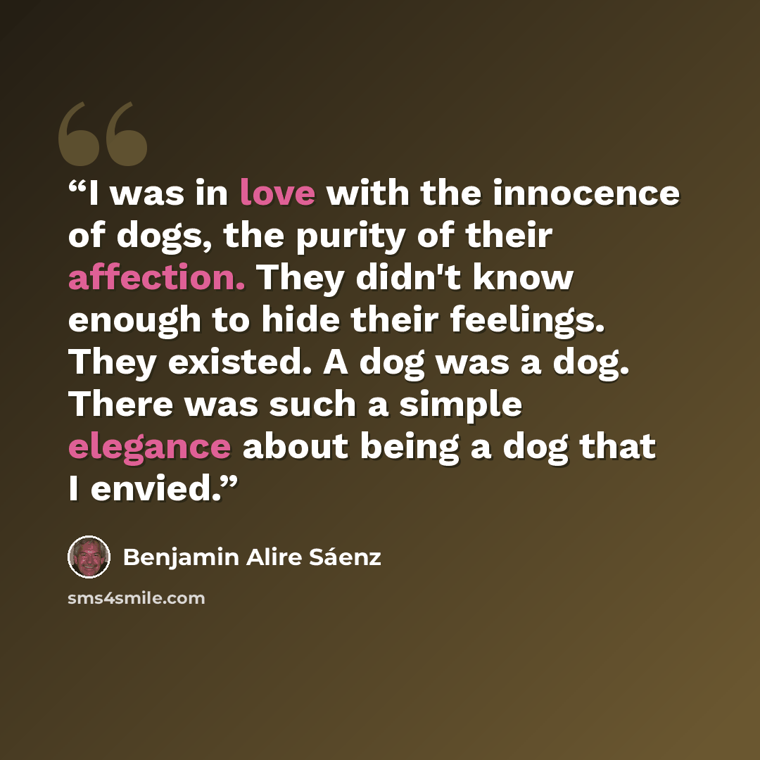 “I was in love with the innocence of dogs, the purity of their affection. They didn't know enough to hide their feelings. They existed. A dog was a dog. There was such a simple elegance about being a dog that I envied.” quote by Benjamin Alire Sáenz