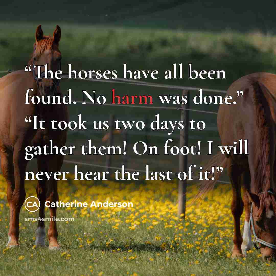 “The horses have all been found. No harm was done.” “It took us two days to gather them! On foot! I will never hear the last of it!” quote by Catherine Anderson