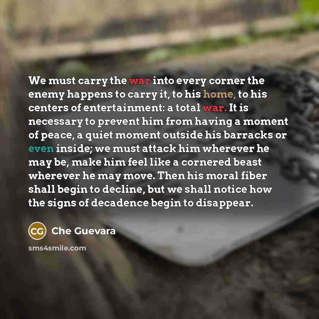 “We must carry the war into every corner the enemy happens to carry it, to his home, to his centers of entertainment: a total war. It is necessary to prevent him from having a moment of peace, a quiet moment outside his barracks or even inside; we must attack him wherever he may be, make him feel…” quote by Che Guevara