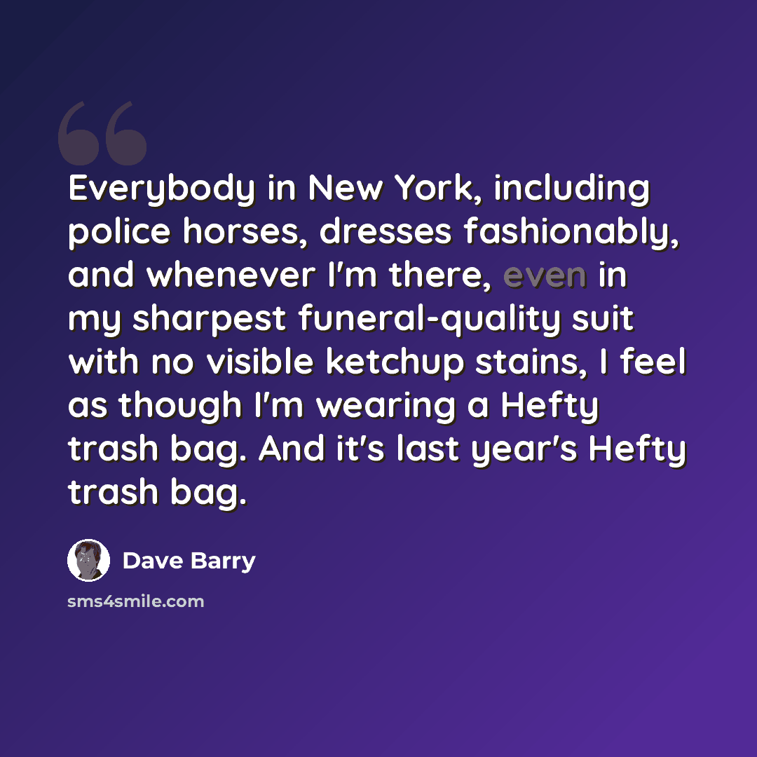 “Everybody in New York, including police horses, dresses fashionably, and whenever I'm there, even in my sharpest funeral-quality suit with no visible ketchup stains, I feel as though I'm wearing a Hefty trash bag. And it's last year's Hefty trash bag.” quote by Dave Barry
