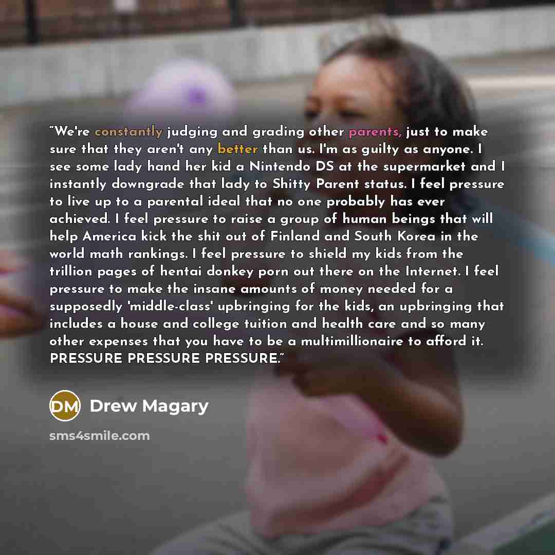“We're constantly judging and grading other parents, just to make sure that they aren't any better than us. I'm as guilty as anyone. I see some lady hand her kid a Nintendo DS at the supermarket and I instantly downgrade that lady to Shitty Parent status. I feel pressure to live up to a parental…” quote by Drew Magary
