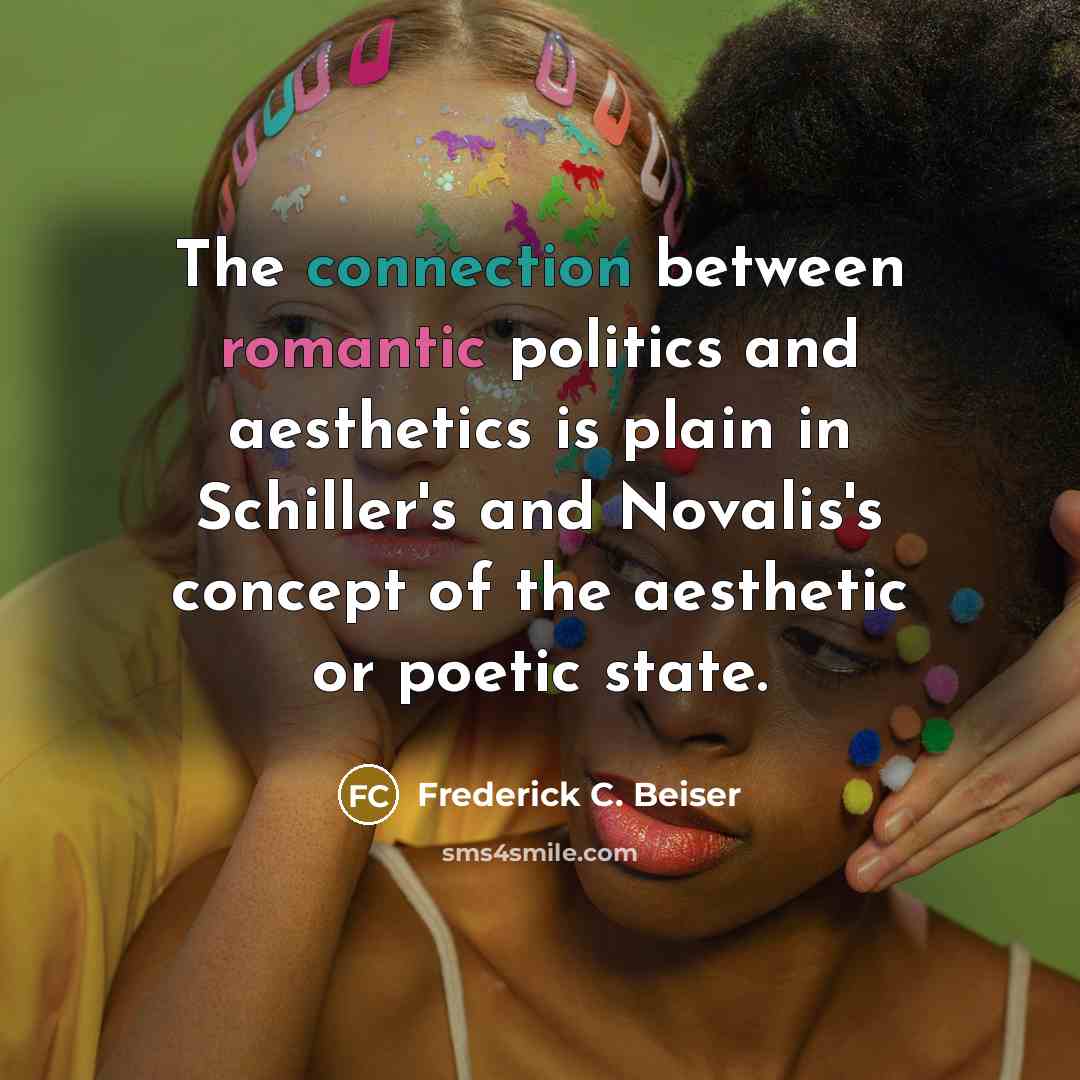 “The connection between romantic politics and aesthetics is plain in Schiller's and Novalis's concept of the aesthetic or poetic state.” quote by Frederick C. Beiser