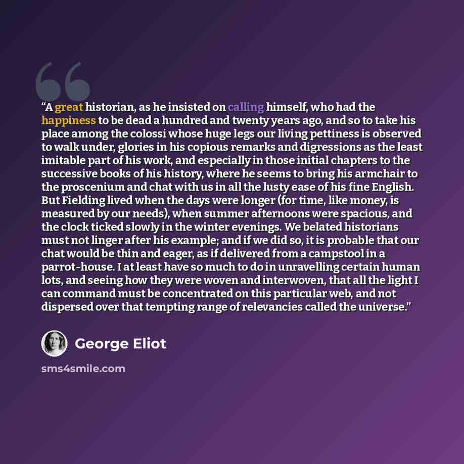 “A great historian, as he insisted on calling himself, who had the happiness to be dead a hundred and twenty years ago, and so to take his place among the colossi whose huge legs our living pettiness is observed to walk under, glories in his copious remarks and digressions as the least imitable…” quote by George Eliot