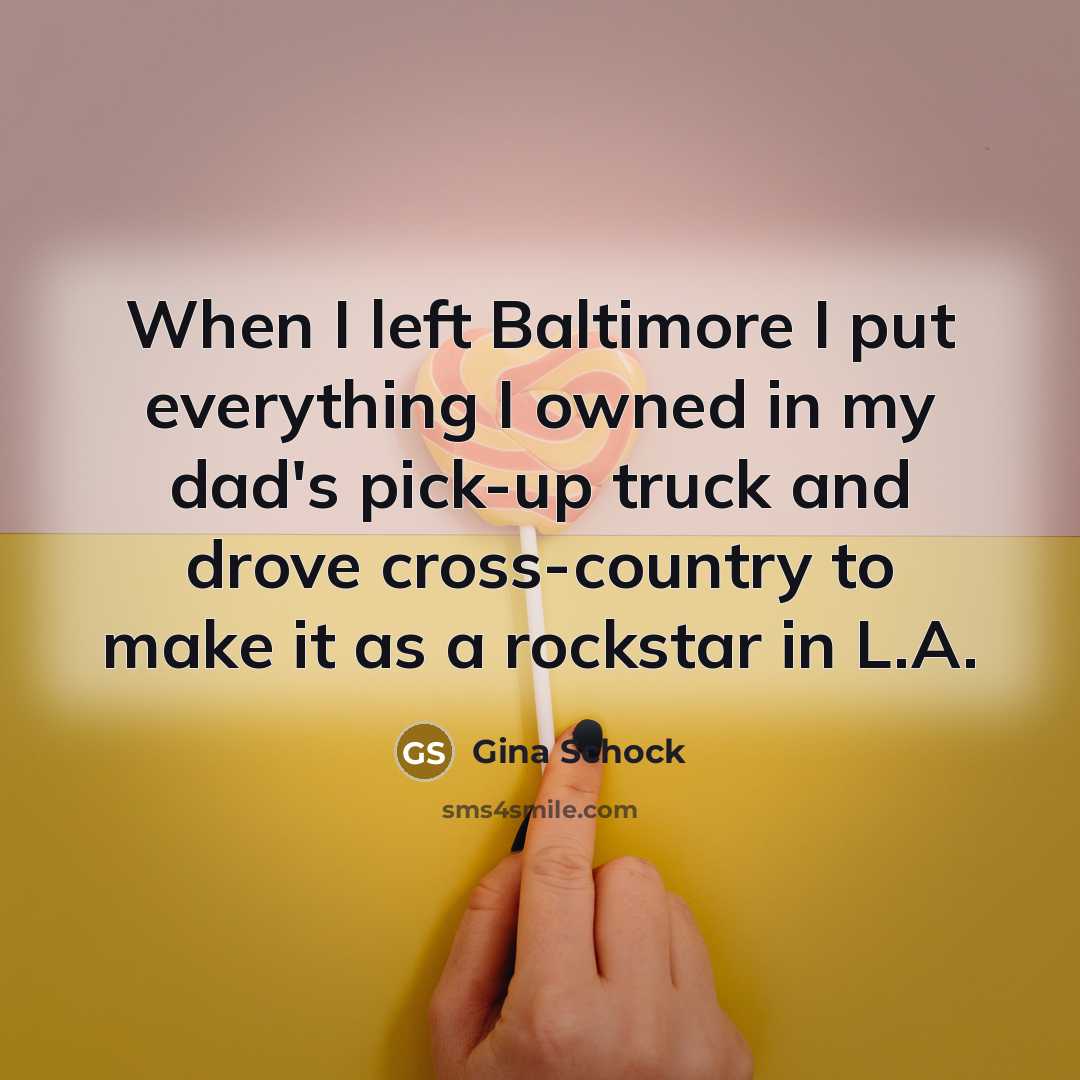 “When I left Baltimore I put everything I owned in my dad's pick-up truck and drove cross-country to make it as a rockstar in L.A.” quote by Gina Schock