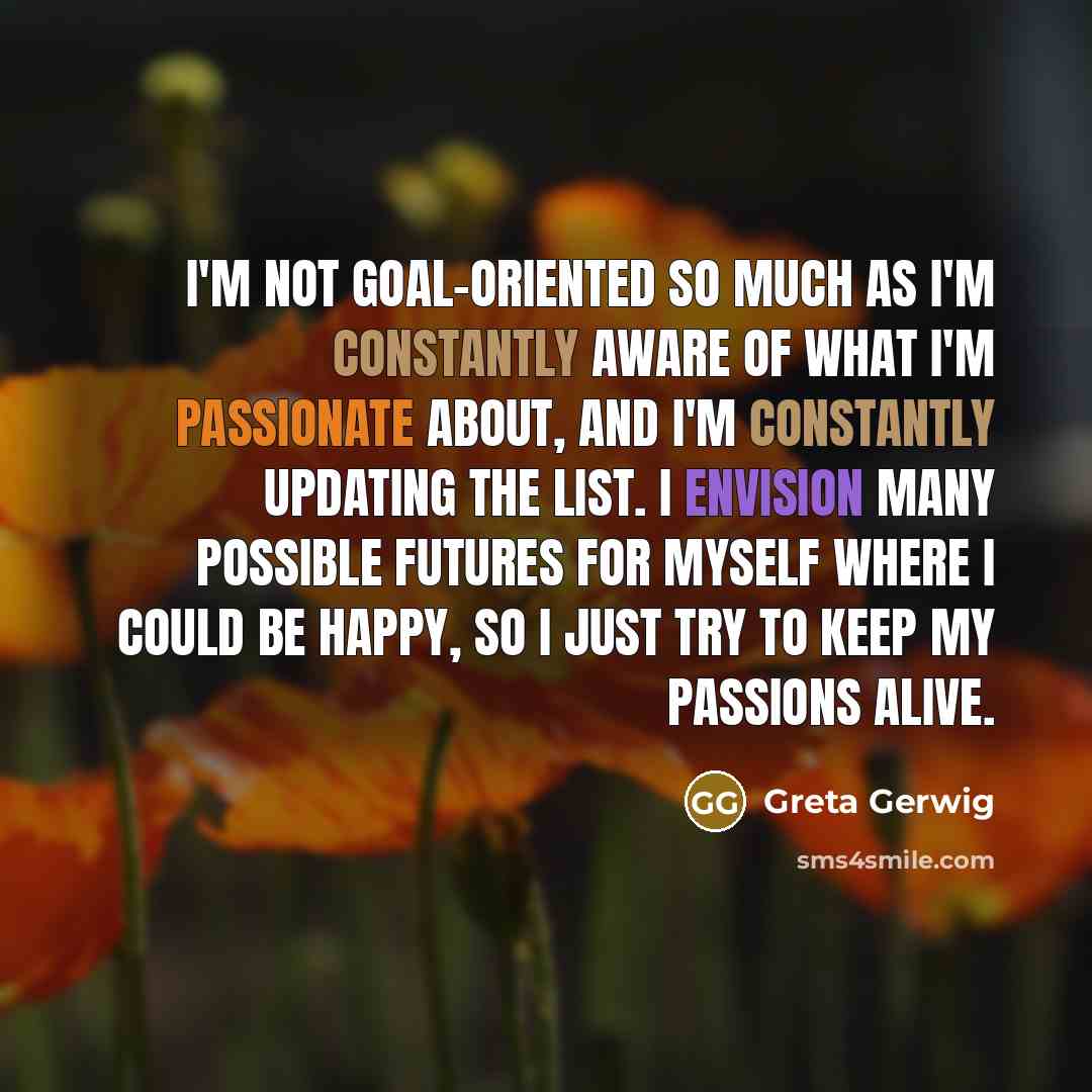 “I'm not goal-oriented so much as I'm constantly aware of what I'm passionate about, and I'm constantly updating the list. I envision many possible futures for myself where I could be happy, so I just try to keep my passions alive.” quote by Greta Gerwig