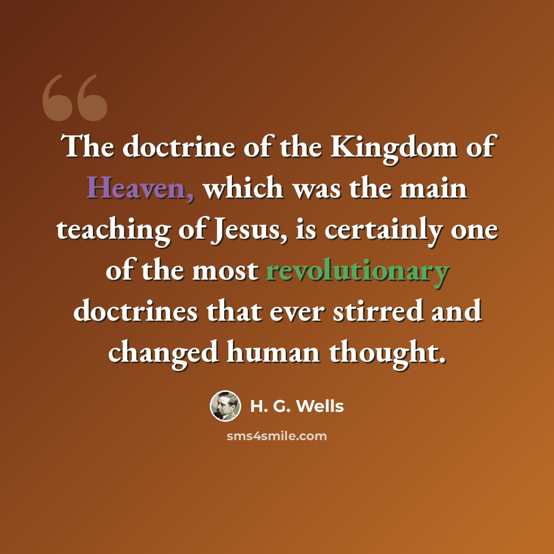 “The doctrine of the Kingdom of Heaven, which was the main teaching of Jesus, is certainly one of the most revolutionary doctrines that ever stirred and changed human thought.” quote by H. G. Wells