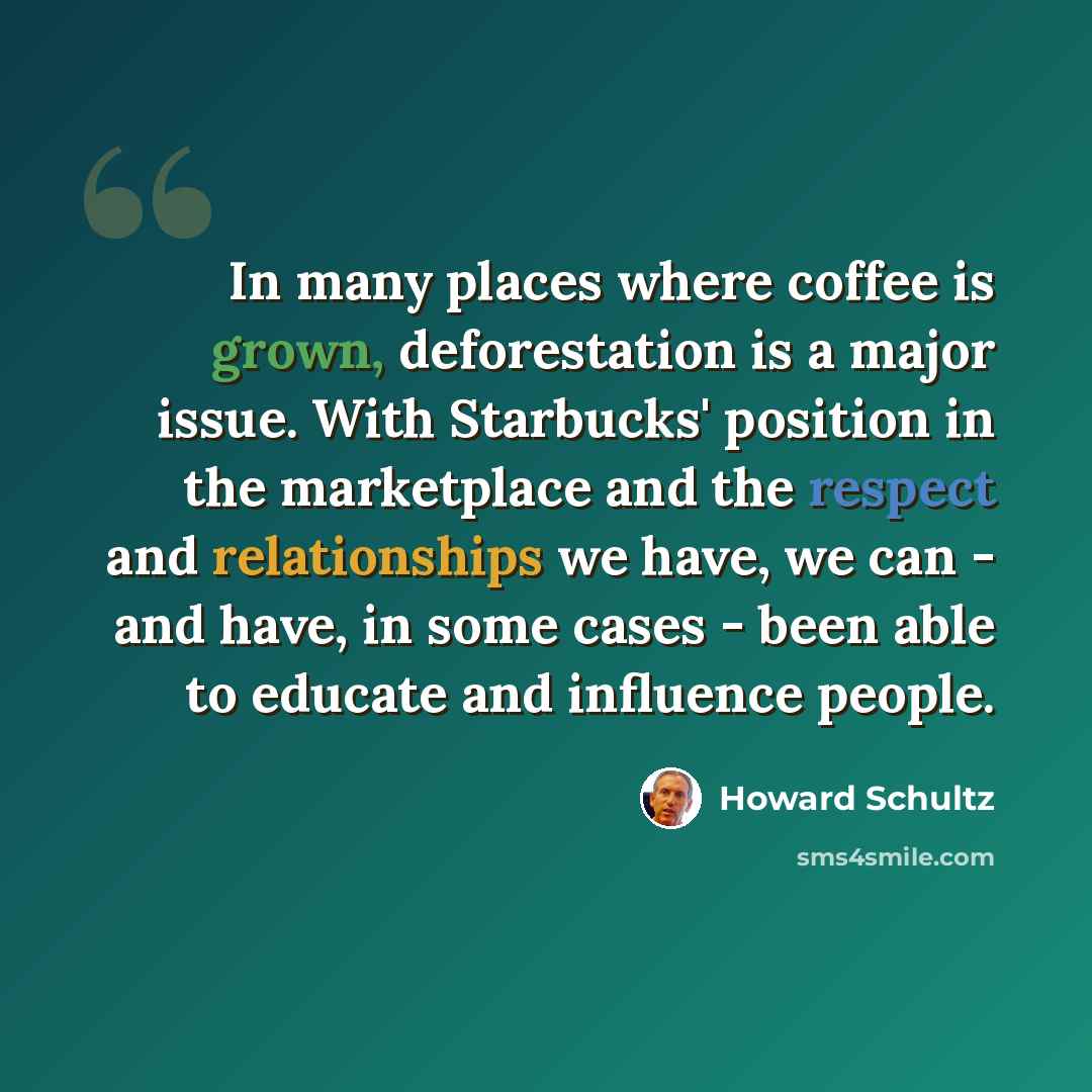 “In many places where coffee is grown, deforestation is a major issue. With Starbucks' position in the marketplace and the respect and relationships we have, we can - and have, in some cases - been able to educate and influence people.” quote by Howard Schultz