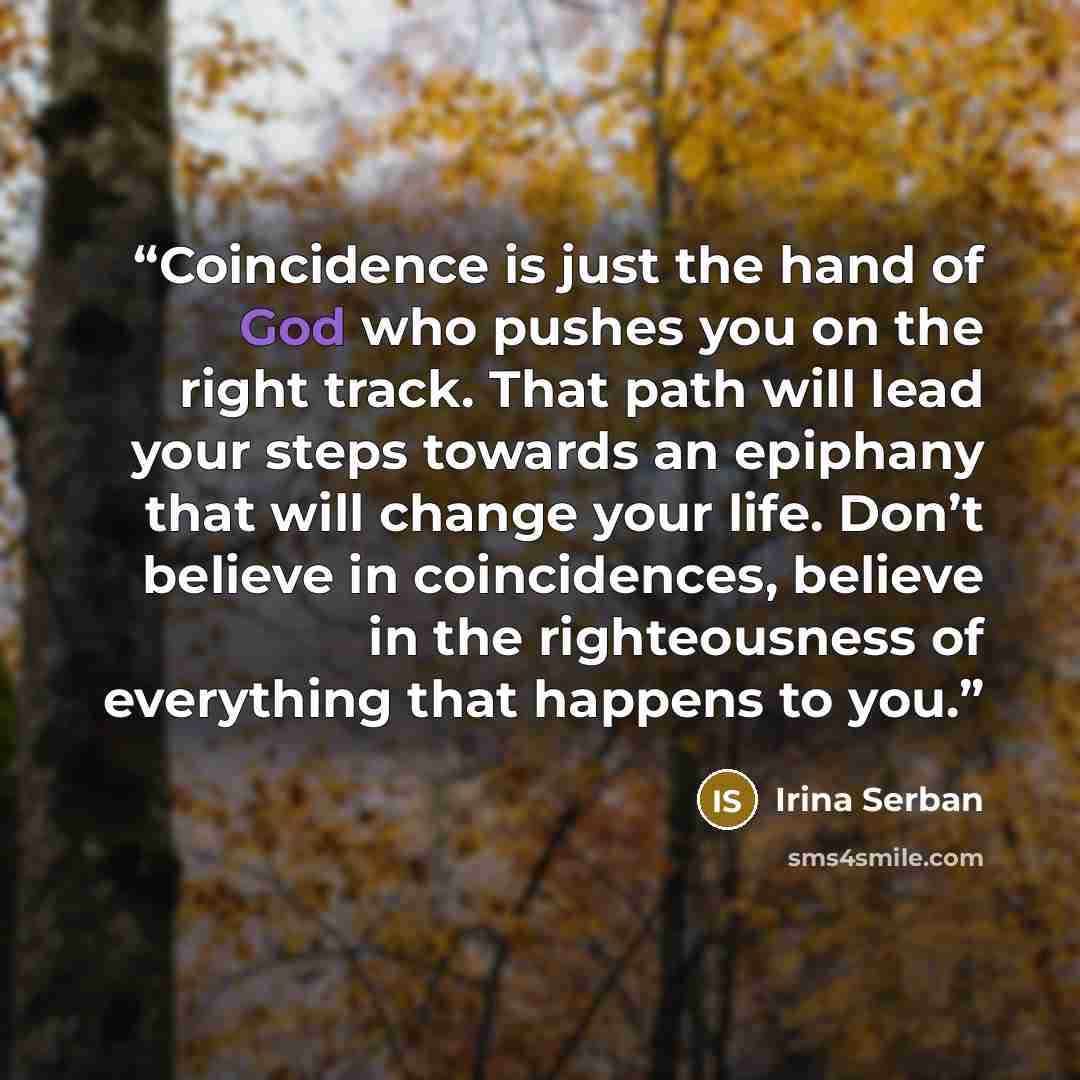 “Coincidence is just the hand of God who pushes you on the right track. That path will lead your steps towards an epiphany that will change your life. Don’t believe in coincidences, believe in the righteousness of everything that happens to you.” quote by Irina Serban