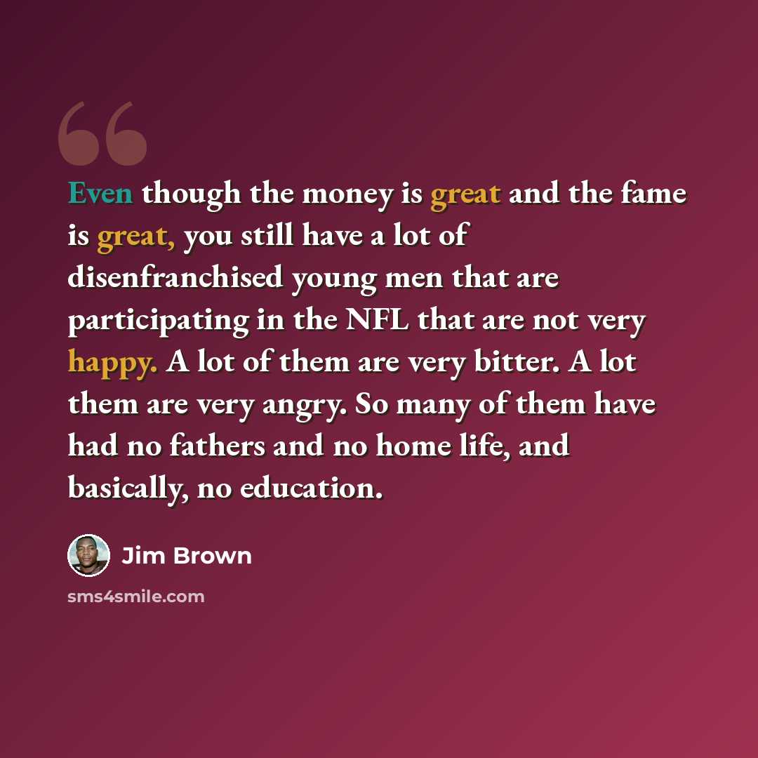 “Even though the money is great and the fame is great, you still have a lot of disenfranchised young men that are participating in the NFL that are not very happy. A lot of them are very bitter. A lot them are very angry. So many of them have had no fathers and no home life, and basically, no…” quote by Jim Brown