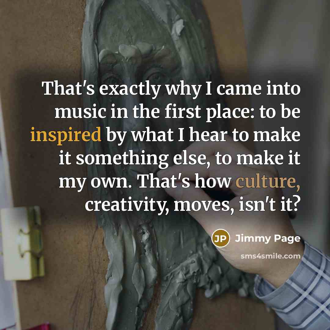 “That's exactly why I came into music in the first place: to be inspired by what I hear to make it something else, to make it my own. That's how culture, creativity, moves, isn't it?” quote by Jimmy Page