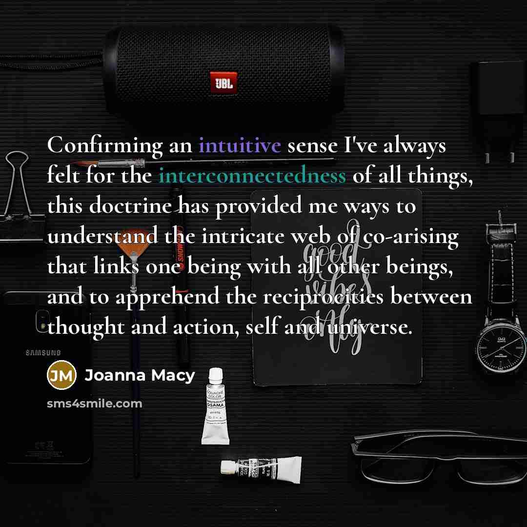 “Confirming an intuitive sense I've always felt for the interconnectedness of all things, this doctrine has provided me ways to understand the intricate web of co-arising that links one being with all other beings, and to apprehend the reciprocities between thought and action, self and universe.” quote by Joanna Macy