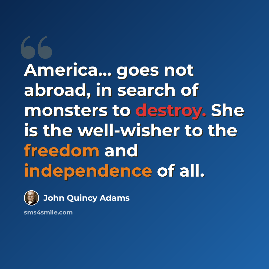 “America... goes not abroad, in search of monsters to destroy. She is the well-wisher to the freedom and independence of all.” quote by John Quincy Adams