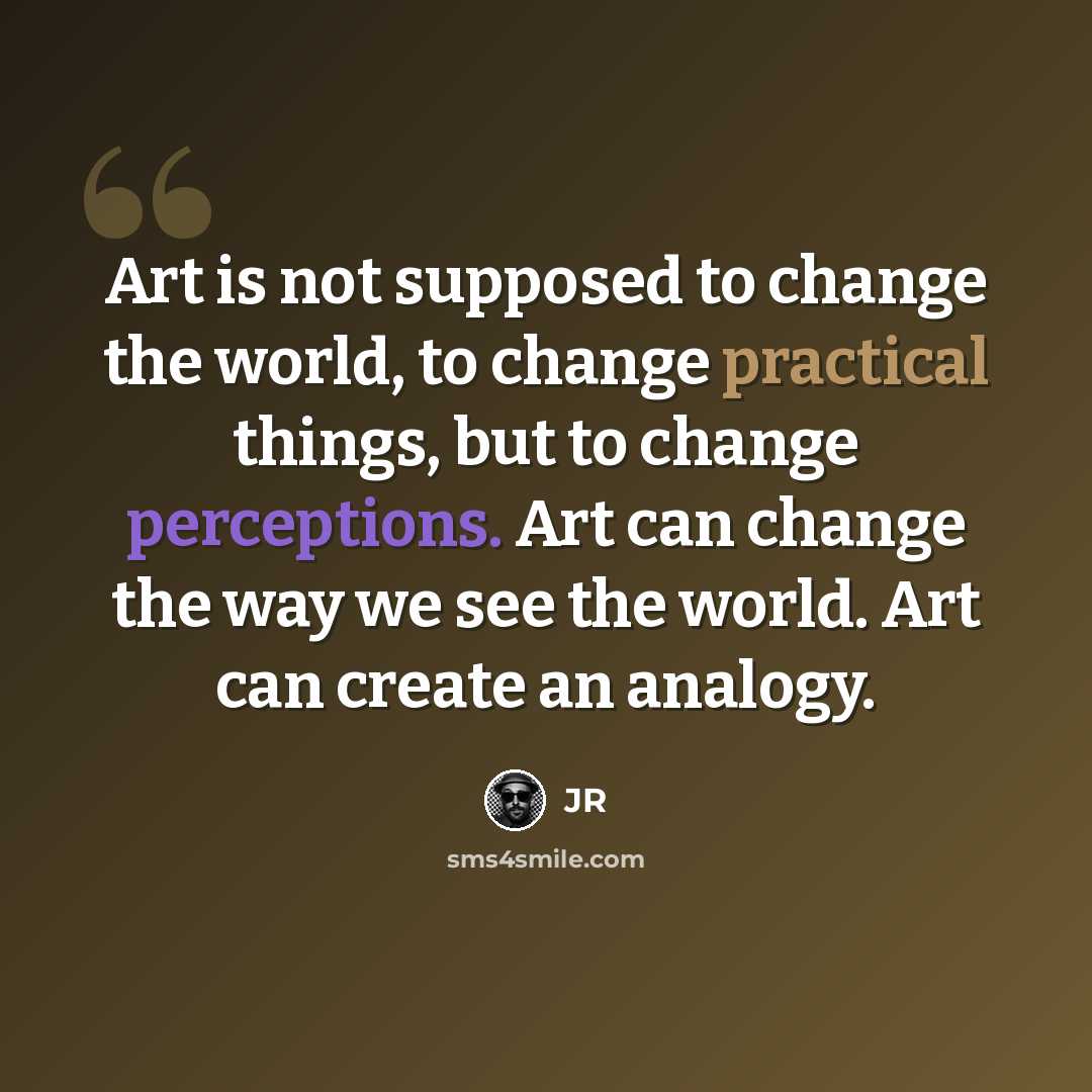 “Art is not supposed to change the world, to change practical things, but to change perceptions. Art can change the way we see the world. Art can create an analogy.” quote by JR