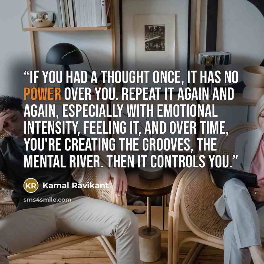 “If you had a thought once, it has no power over you. Repeat it again and again, especially with emotional intensity, feeling it, and over time, you're creating the grooves, the mental river. Then it controls you.” quote by Kamal Ravikant