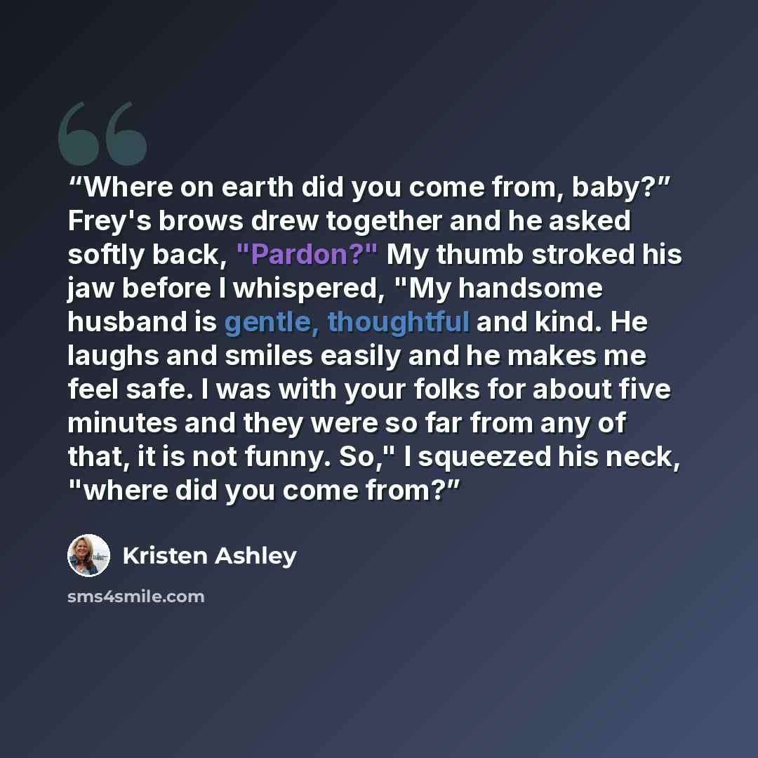 “Where on earth did you come from, baby?” Frey's brows drew together and he asked softly back, "Pardon?" My thumb stroked his jaw before I whispered, "My handsome husband is gentle, thoughtful and kind. He laughs and smiles easily and he makes me feel safe. I was with your folks for about five…” quote by Kristen Ashley