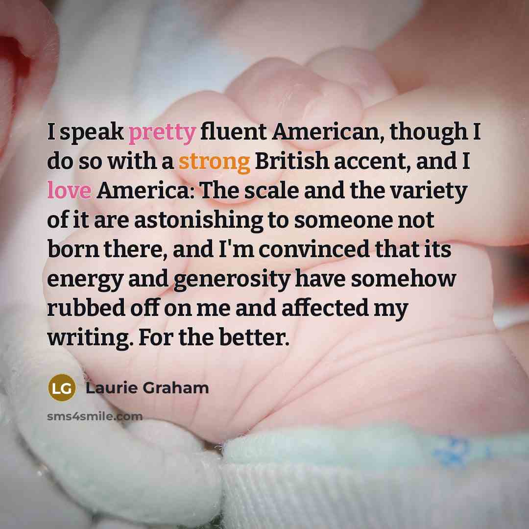 “I speak pretty fluent American, though I do so with a strong British accent, and I love America: The scale and the variety of it are astonishing to someone not born there, and I'm convinced that its energy and generosity have somehow rubbed off on me and affected my writing. For the better.” quote by Laurie Graham