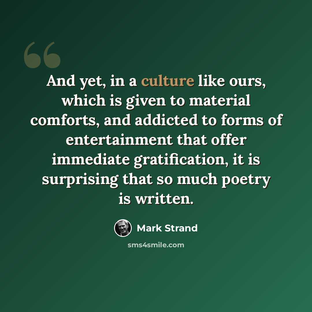 “And yet, in a culture like ours, which is given to material comforts, and addicted to forms of entertainment that offer immediate gratification, it is surprising that so much poetry is written.” quote by Mark Strand