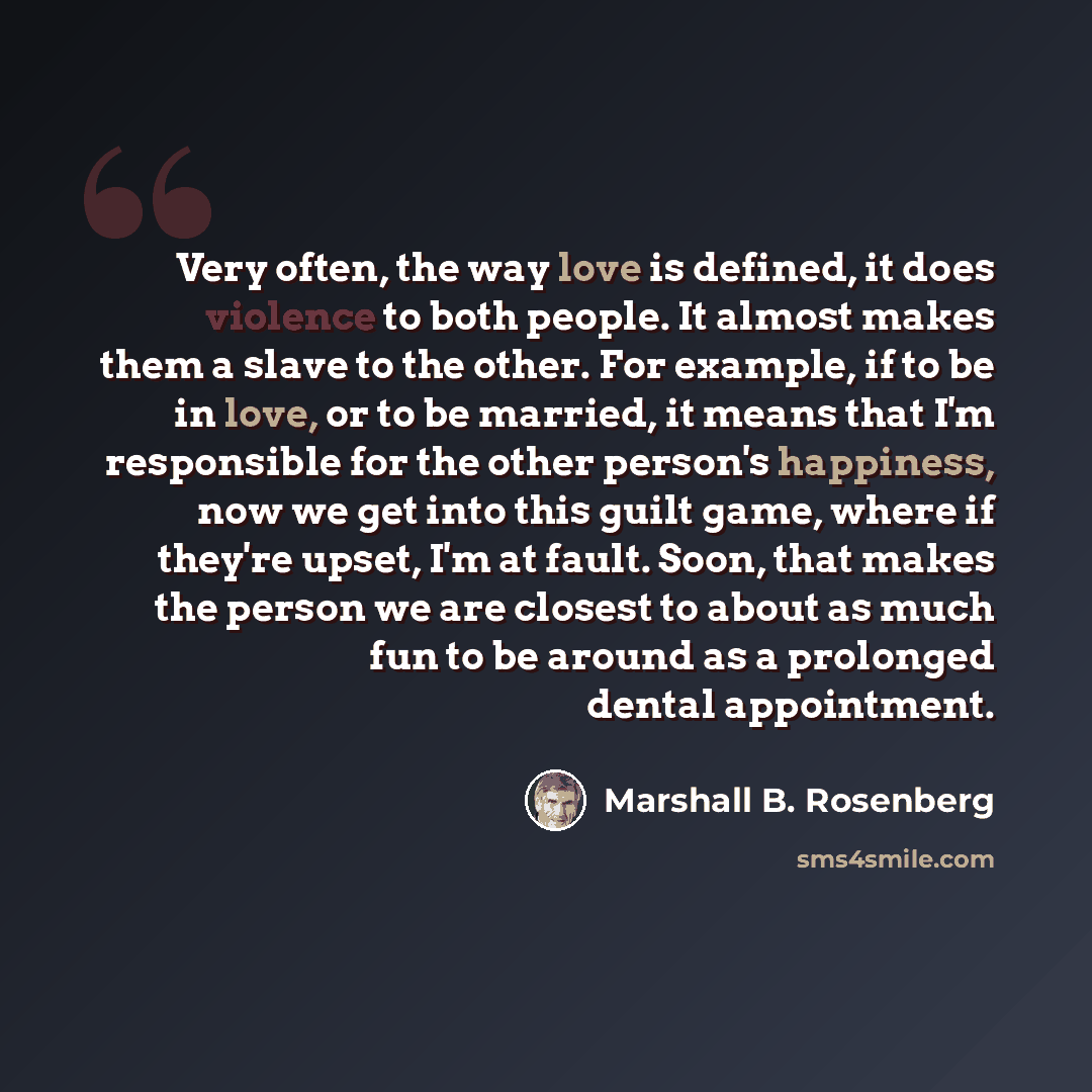 “Very often, the way love is defined, it does violence to both people. It almost makes them a slave to the other. For example, if to be in love, or to be married, it means that I'm responsible for the other person's happiness, now we get into this guilt game, where if they're upset, I'm at fault…” quote by Marshall B. Rosenberg