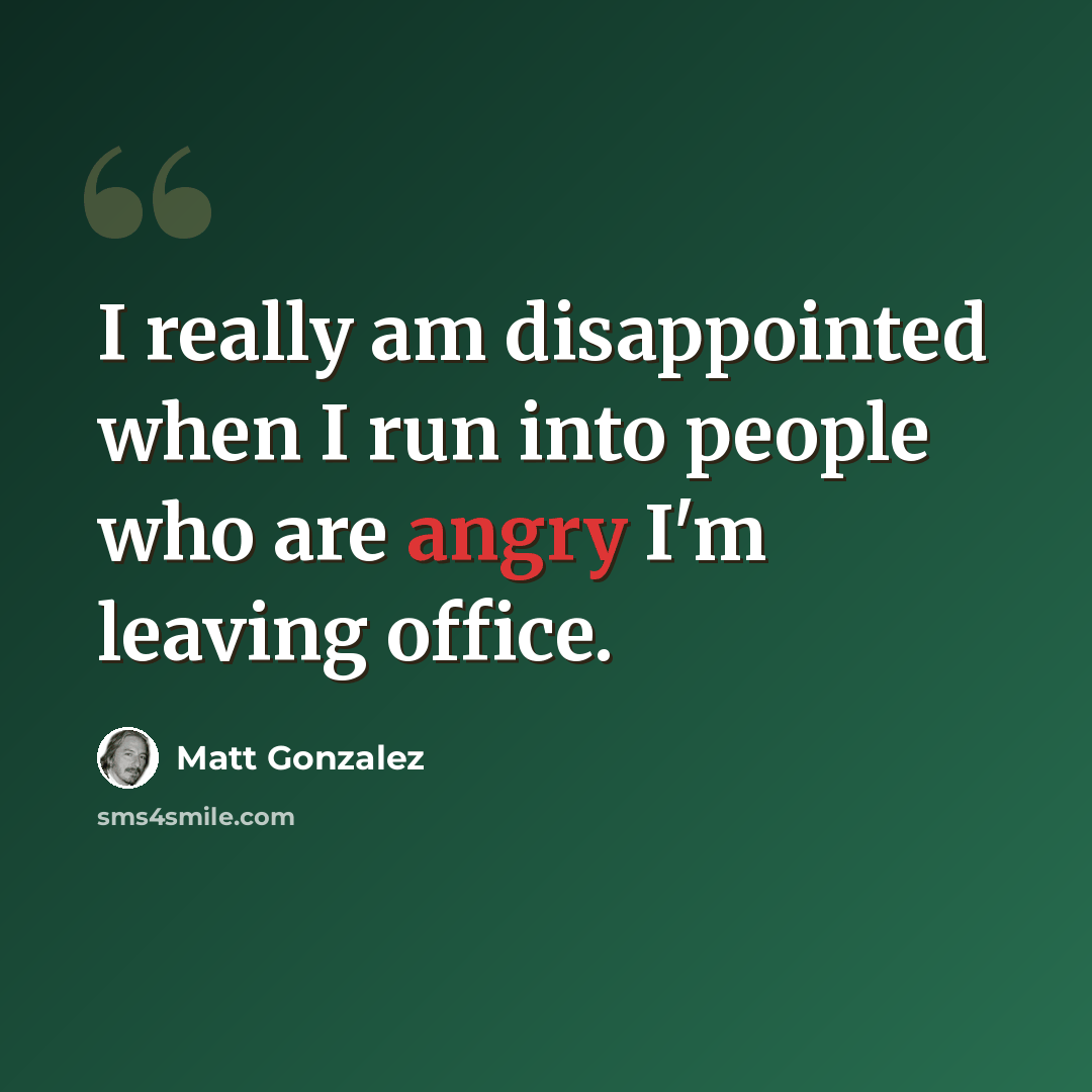 “I really am disappointed when I run into people who are angry I'm leaving office.” quote by Matt Gonzalez