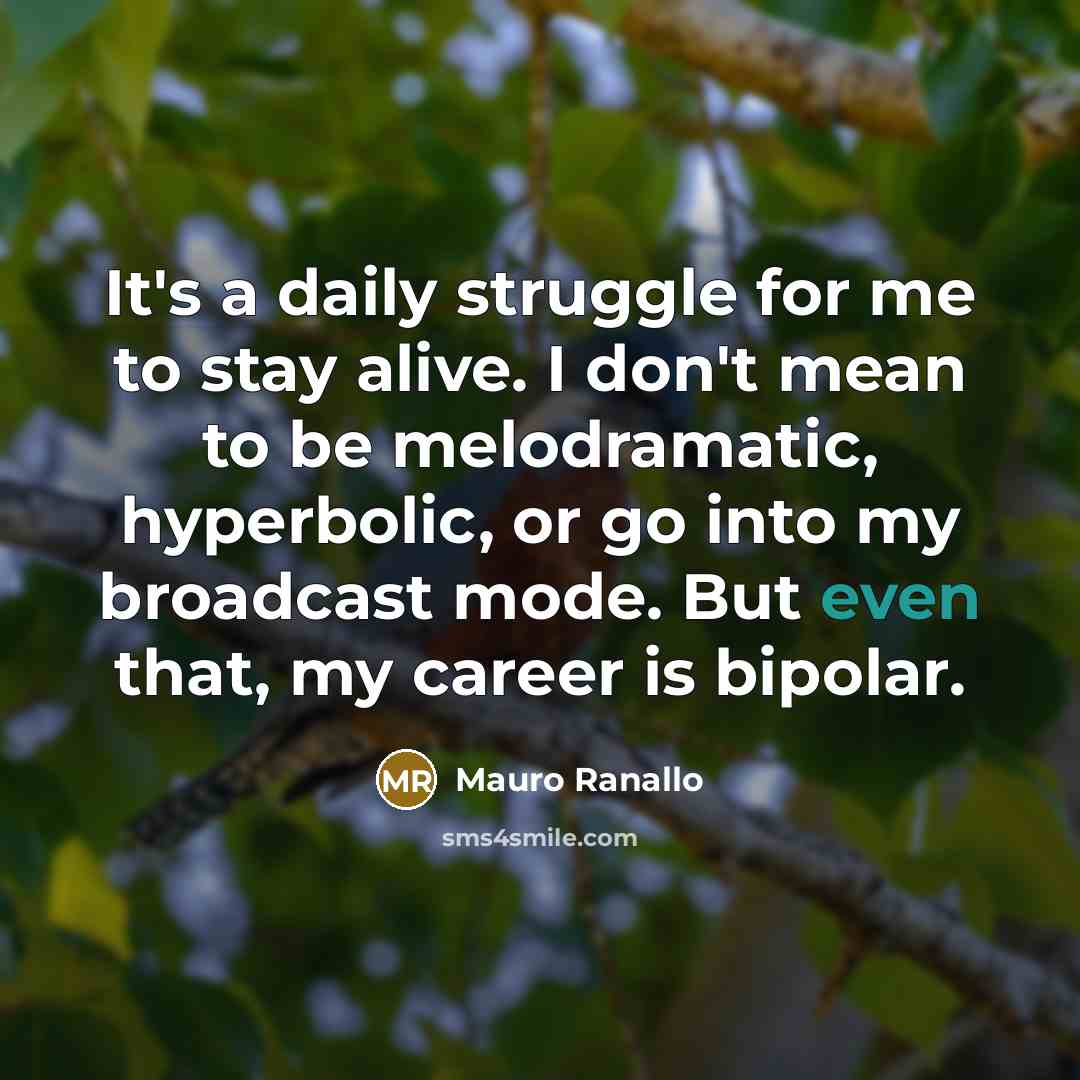 “It's a daily struggle for me to stay alive. I don't mean to be melodramatic, hyperbolic, or go into my broadcast mode. But even that, my career is bipolar.” quote by Mauro Ranallo