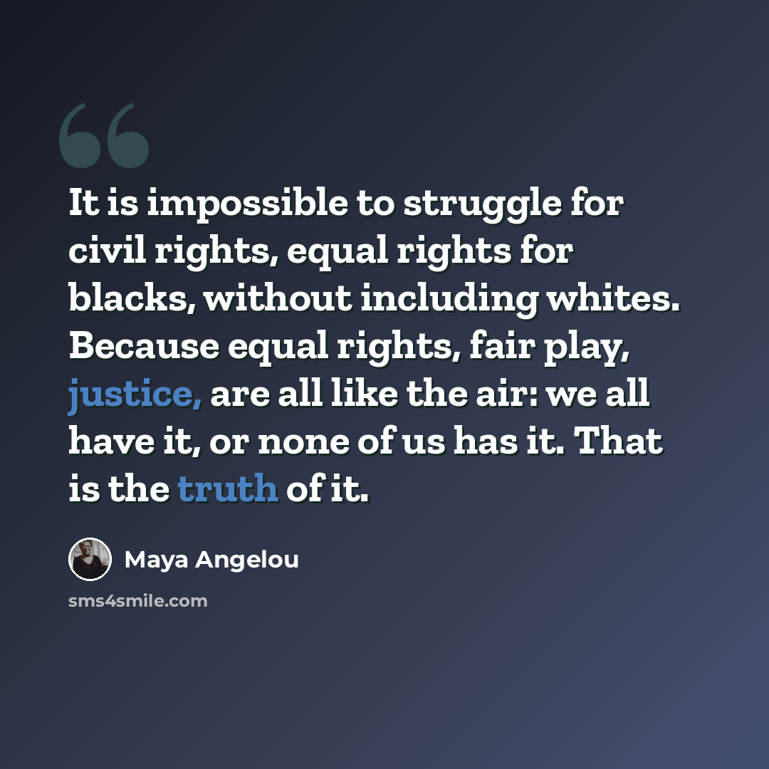 “It is impossible to struggle for civil rights, equal rights for blacks, without including whites. Because equal rights, fair play, justice, are all like the air: we all have it, or none of us has it. That is the truth of it.” quote by Maya Angelou