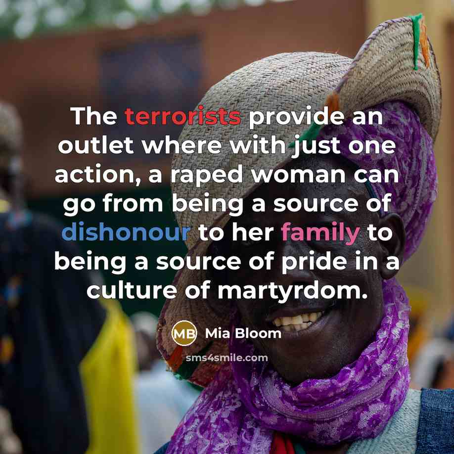 “The terrorists provide an outlet where with just one action, a raped woman can go from being a source of dishonour to her family to being a source of pride in a culture of martyrdom.” quote by Mia Bloom