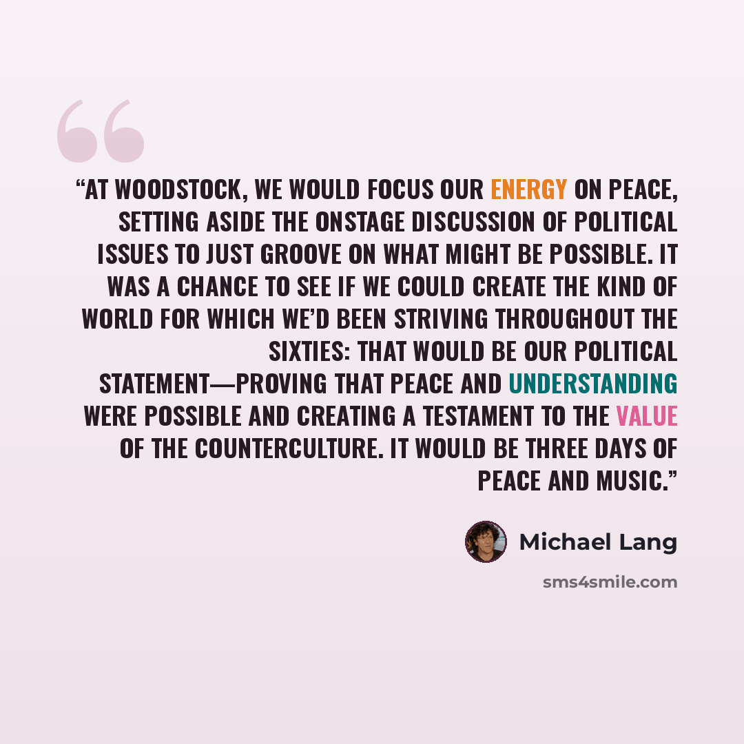 “At Woodstock, we would focus our energy on peace, setting aside the onstage discussion of political issues to just groove on what might be possible. It was a chance to see if we could create the kind of world for which we’d been striving throughout the sixties: That would be our political…” quote by Michael Lang