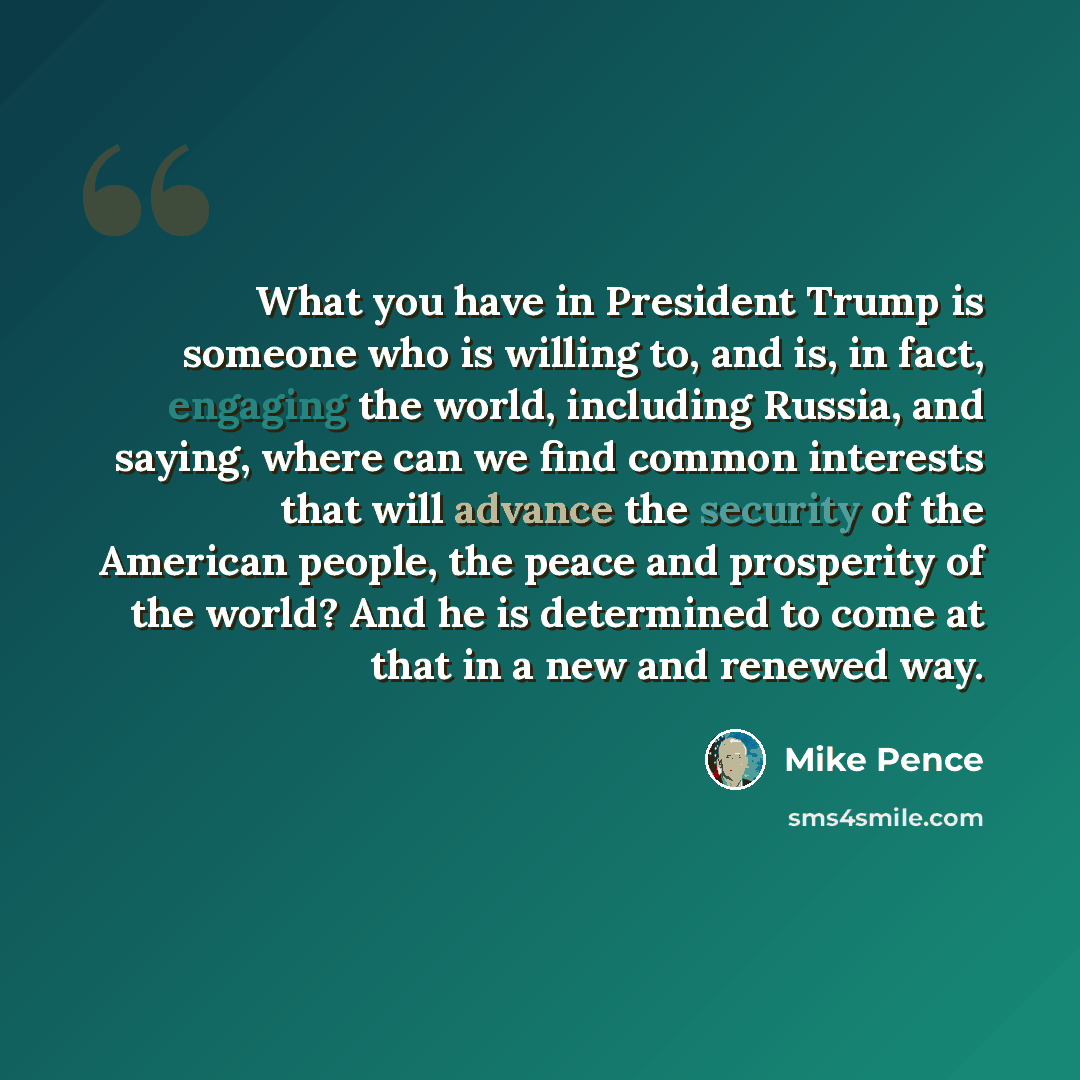 “What you have in President Trump is someone who is willing to, and is, in fact, engaging the world, including Russia, and saying, where can we find common interests that will advance the security of the American people, the peace and prosperity of the world? And he is determined to come at that in…” quote by Mike Pence