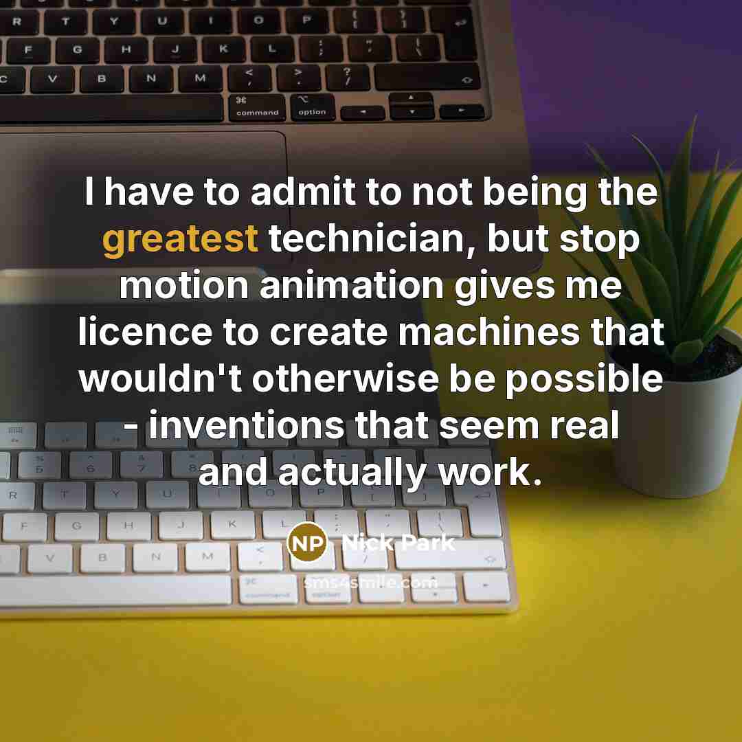 “I have to admit to not being the greatest technician, but stop motion animation gives me licence to create machines that wouldn't otherwise be possible - inventions that seem real and actually work.” quote by Nick Park