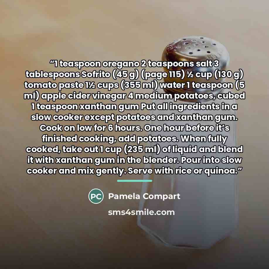 “1 teaspoon oregano 2 teaspoons salt 3 tablespoons Sofrito (45 g) (page 115) ½ cup (130 g) tomato paste 1½ cups (355 ml) water 1 teaspoon (5 ml) apple cider vinegar 4 medium potatoes, cubed 1 teaspoon xanthan gum Put all ingredients in a slow cooker except potatoes and xanthan gum. Cook on low for…” quote by Pamela Compart