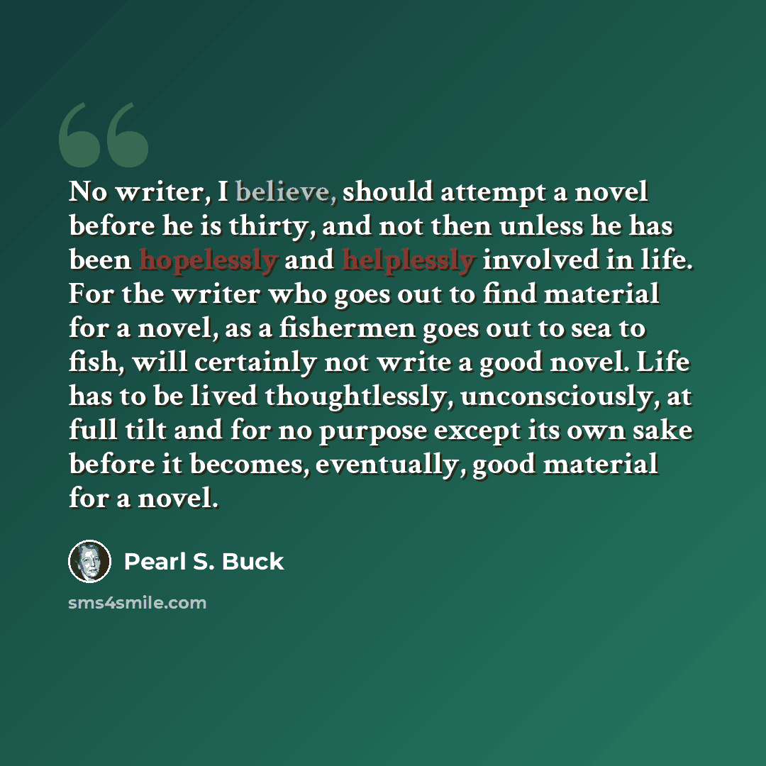 “No writer, I believe, should attempt a novel before he is thirty, and not then unless he has been hopelessly and helplessly involved in life. For the writer who goes out to find material for a novel, as a fishermen goes out to sea to fish, will certainly not write a good novel. Life has to be…” quote by Pearl S. Buck