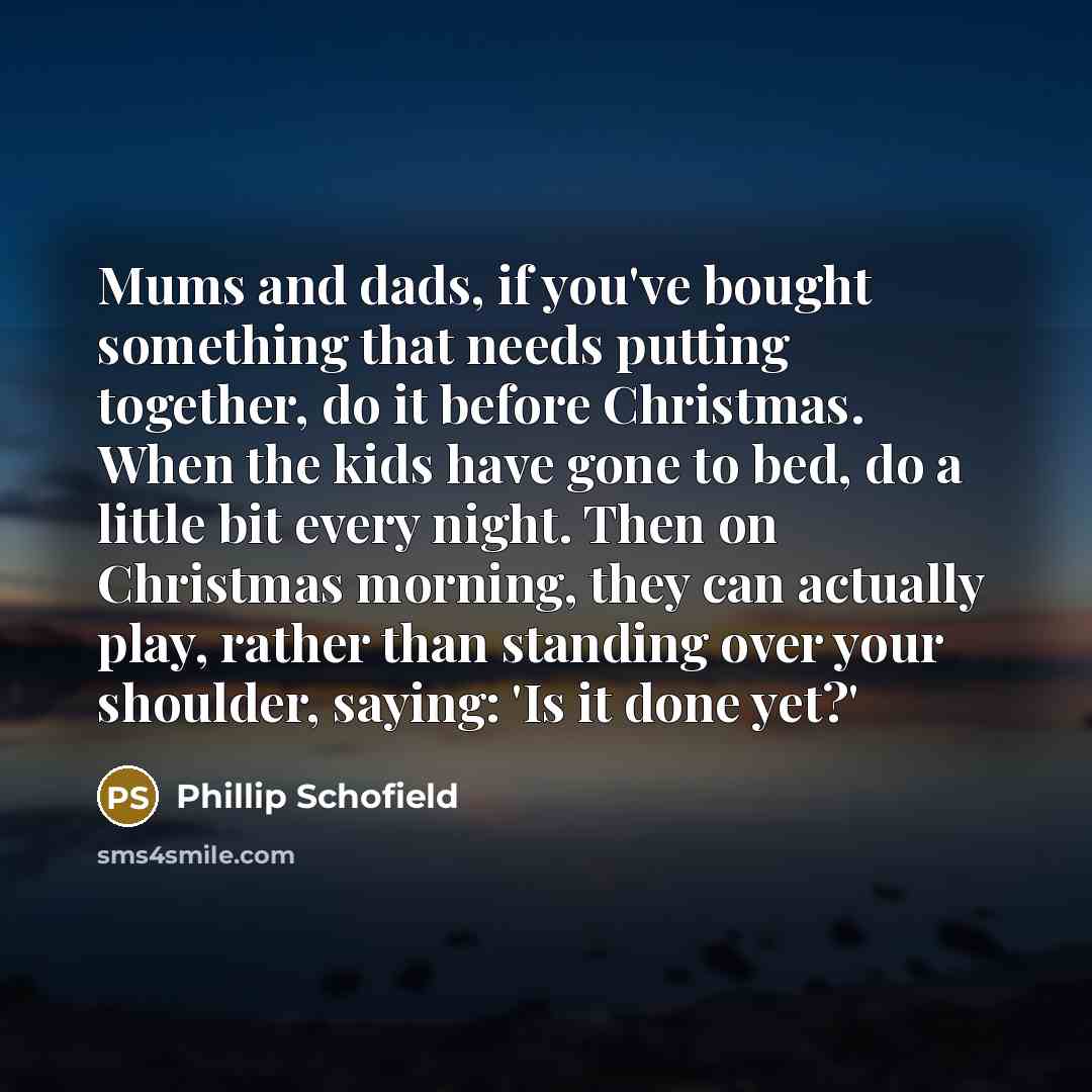 “Mums and dads, if you've bought something that needs putting together, do it before Christmas. When the kids have gone to bed, do a little bit every night. Then on Christmas morning, they can actually play, rather than standing over your shoulder, saying: 'Is it done yet?'” quote by Phillip Schofield
