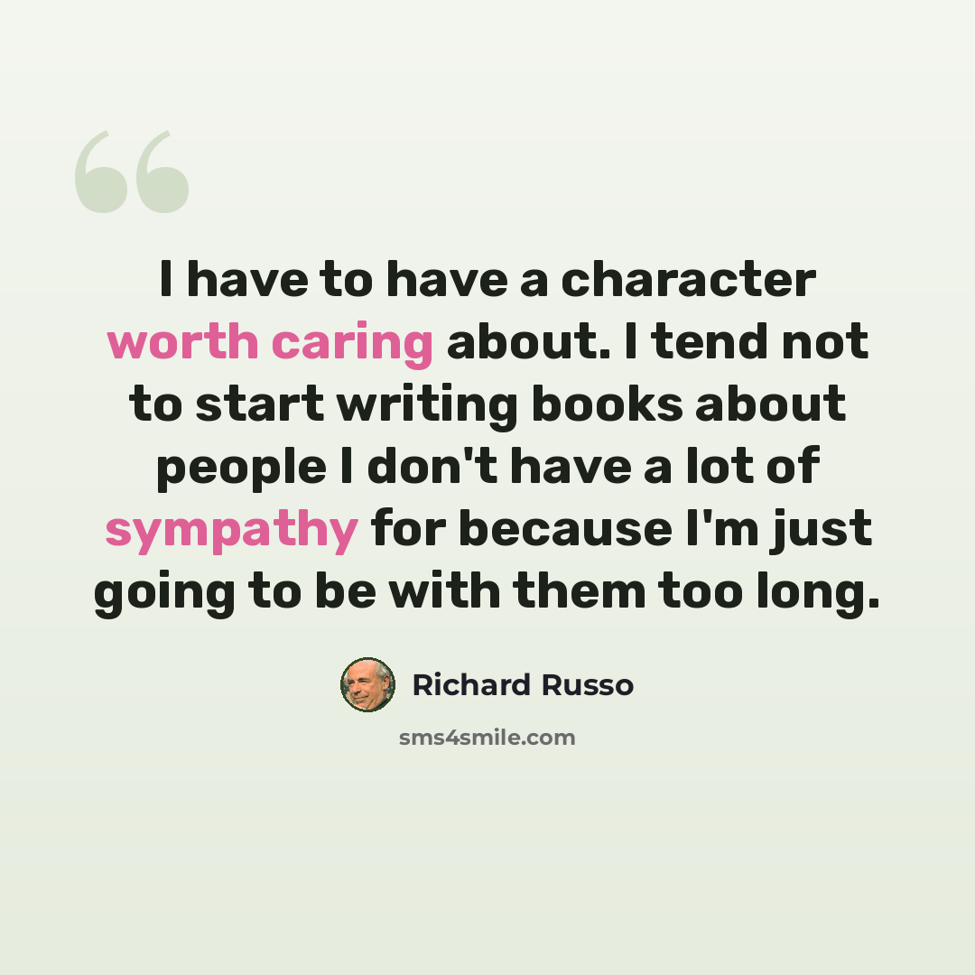 “I have to have a character worth caring about. I tend not to start writing books about people I don't have a lot of sympathy for because I'm just going to be with them too long.” quote by Richard Russo