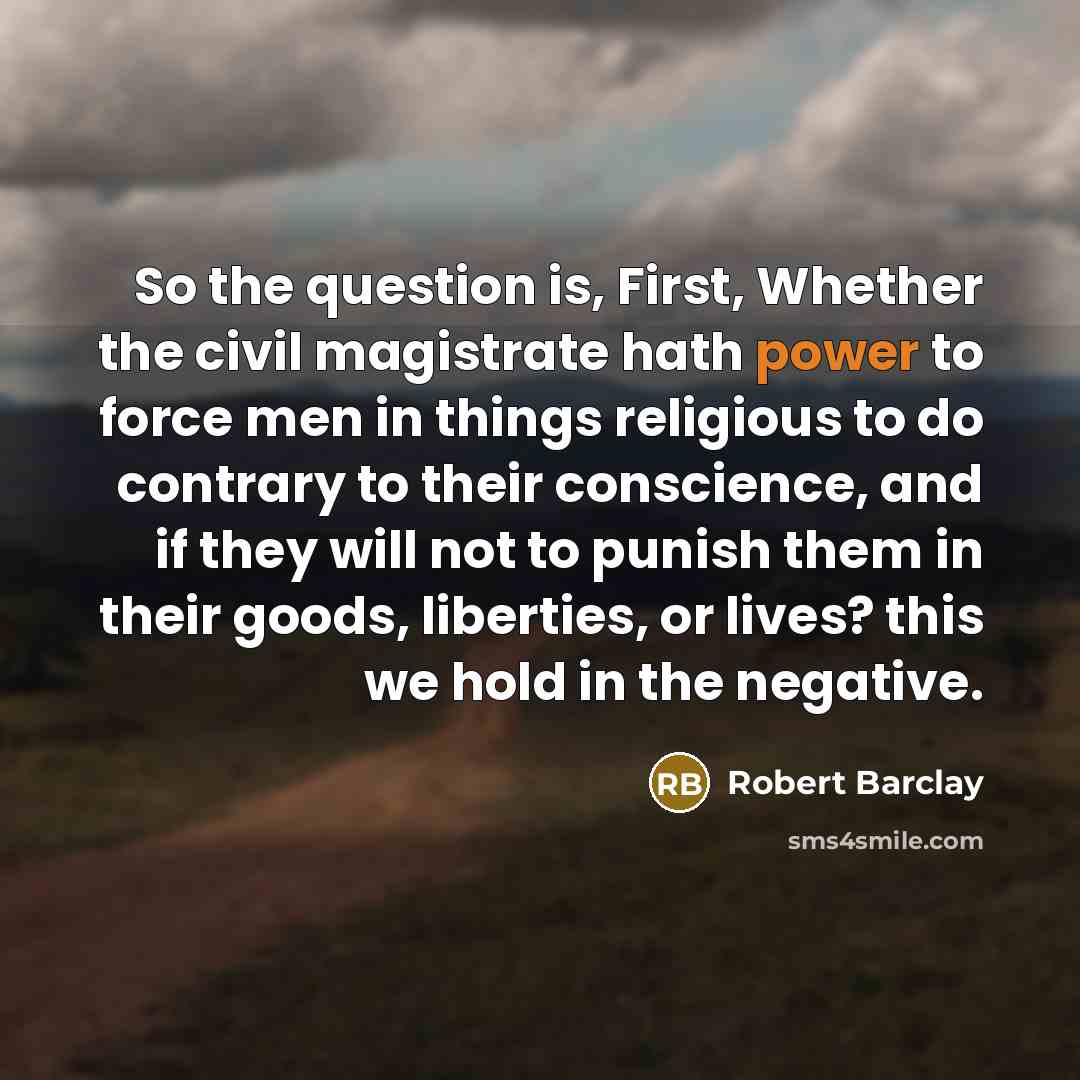 “So the question is, First, Whether the civil magistrate hath power to force men in things religious to do contrary to their conscience, and if they will not to punish them in their goods, liberties, or lives? this we hold in the negative.” quote by Robert Barclay